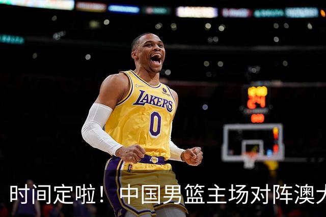 时间定啦！中国男篮主场对阵澳大利亚，CCTV5+全程直播